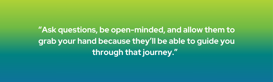 Ask questions, be open-minded, and allow them to grab your hand because they'll be able to guide you through that journey.