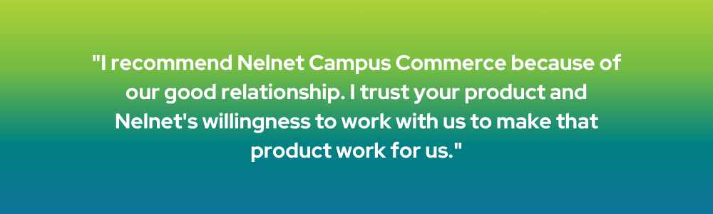 I recommend Nelnet Campus Commerce because of our good relationship. I trust your product and Nelnet's willingness to work with us to make that product work for us.