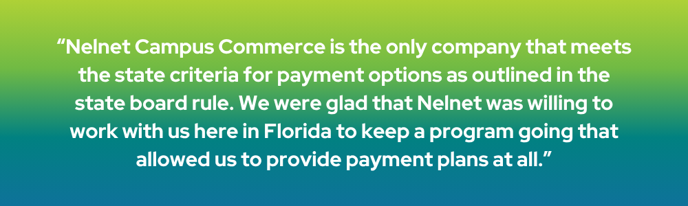 Nelnet Campus Commerce is the only company that meets the state criteria for payment options as outlined in the state board rule. We were glad that Nelnet was willing to work with us here in Florida to keep a program going that allowed us to provide payment plans at all.