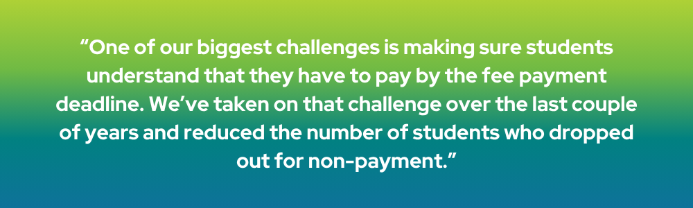 One of our biggest challenges is making sure students understand that they have to pay by the fee payment deadline. We've taken on that challenge over the last couple of years and reduced the number of students who dropped out for non-payment.