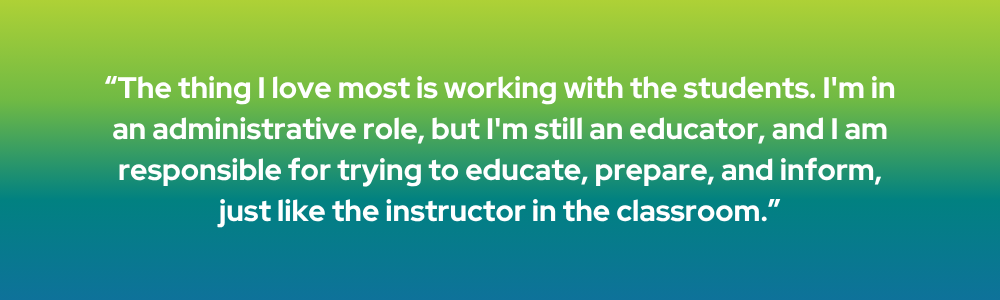 The thing I love most is working with the students. I'm in an administrative role, but I'm still an educator, and I am responsible for trying to educate, prepare, and inform, just like the instructor in the classroom.